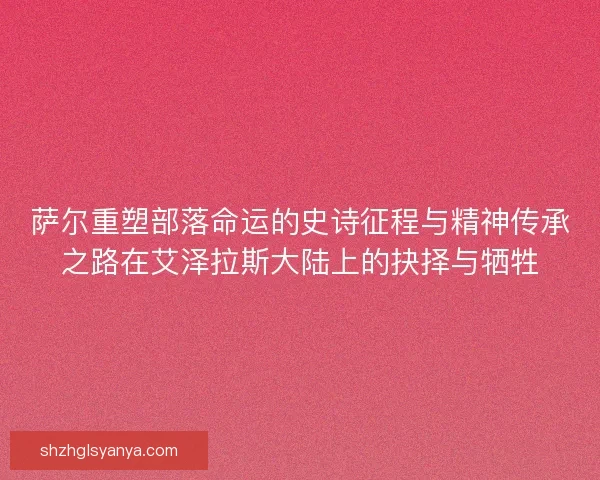 萨尔重塑部落命运的史诗征程与精神传承之路在艾泽拉斯大陆上的抉择与牺牲