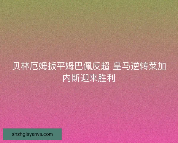 贝林厄姆扳平姆巴佩反超 皇马逆转莱加内斯迎来胜利