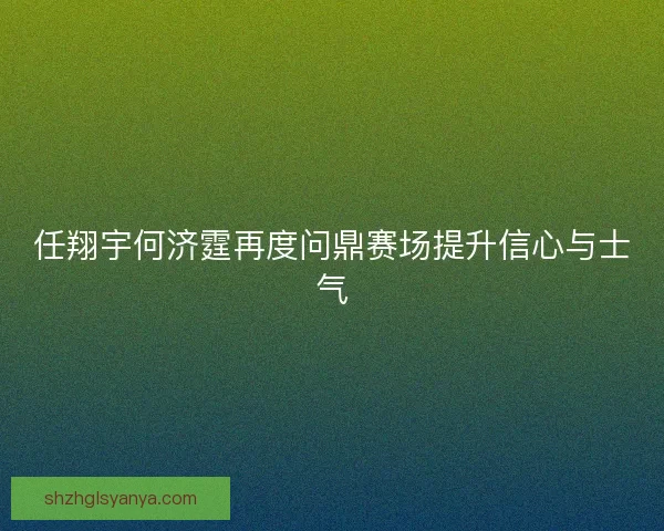 任翔宇何济霆再度问鼎赛场提升信心与士气