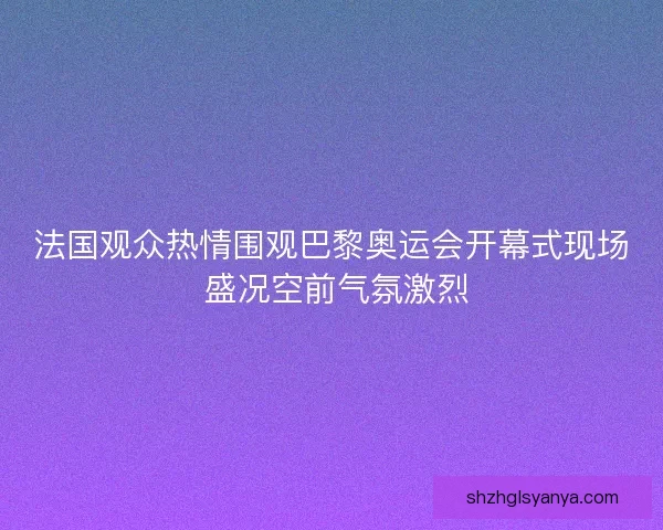 法国观众热情围观巴黎奥运会开幕式现场 盛况空前气氛激烈